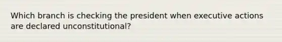 Which branch is checking the president when executive actions are declared unconstitutional?