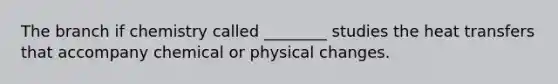 The branch if chemistry called ________ studies the heat transfers that accompany chemical or physical changes.