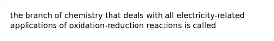 the branch of chemistry that deals with all electricity-related applications of oxidation-reduction reactions is called