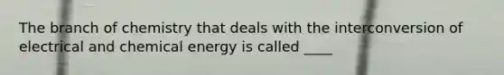 The branch of chemistry that deals with the interconversion of electrical and chemical energy is called ____