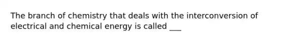 The branch of chemistry that deals with the interconversion of electrical and chemical energy is called ___