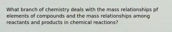 What branch of chemistry deals with the mass relationships pf elements of compounds and the mass relationships among reactants and products in chemical reactions?