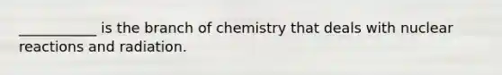 ___________ is the branch of chemistry that deals with nuclear reactions and radiation.