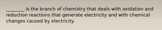 ________ is the branch of chemistry that deals with oxidation and reduction reactions that generate electricity and with chemical changes caused by electricity.