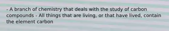 - A branch of chemistry that deals with the study of carbon compounds - All things that are living, or that have lived, contain the element carbon