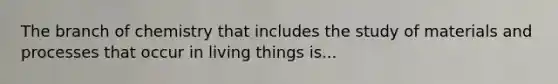 The branch of chemistry that includes the study of materials and processes that occur in living things is...