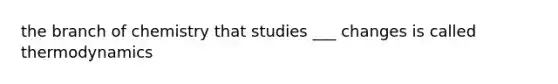the branch of chemistry that studies ___ changes is called thermodynamics