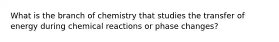 What is the branch of chemistry that studies the transfer of energy during chemical reactions or phase changes?