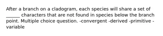 After a branch on a cladogram, each species will share a set of ______ characters that are not found in species below the branch point. Multiple choice question. -convergent -derived -primitive -variable