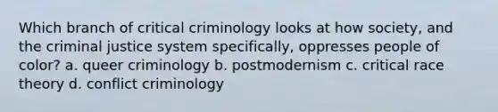 Which branch of critical criminology looks at how society, and the criminal justice system specifically, oppresses people of color? a. queer criminology b. postmodernism c. critical race theory d. conflict criminology