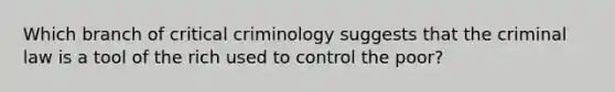 Which branch of critical criminology suggests that the criminal law is a tool of the rich used to control the poor?