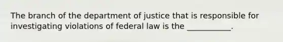 The branch of the department of justice that is responsible for investigating violations of federal law is the ___________.