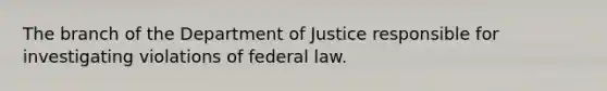 The branch of the Department of Justice responsible for investigating violations of federal law.