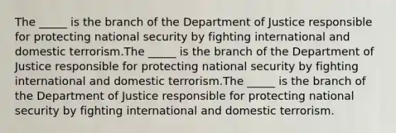 The _____ is the branch of the Department of Justice responsible for protecting national security by fighting international and domestic terrorism.The _____ is the branch of the Department of Justice responsible for protecting national security by fighting international and domestic terrorism.The _____ is the branch of the Department of Justice responsible for protecting national security by fighting international and domestic terrorism.