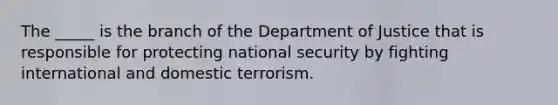 The _____ is the branch of the Department of Justice that is responsible for protecting national security by fighting international and domestic terrorism.