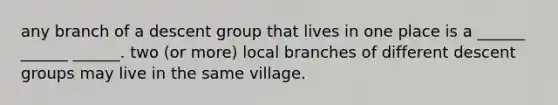 any branch of a descent group that lives in one place is a ______ ______ ______. two (or more) local branches of different descent groups may live in the same village.