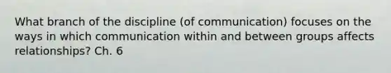 What branch of the discipline (of communication) focuses on the ways in which communication within and between groups affects relationships? Ch. 6