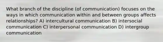 What branch of the discipline (of communication) focuses on the ways in which communication within and between groups affects relationships? A) intercultural communication B) intersocial communication C) interpersonal communication D) intergroup communication