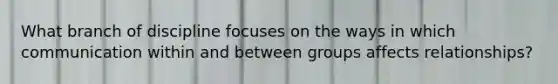 What branch of discipline focuses on the ways in which communication within and between groups affects relationships?