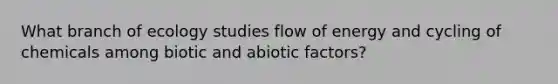 What branch of ecology studies flow of energy and cycling of chemicals among biotic and abiotic factors?