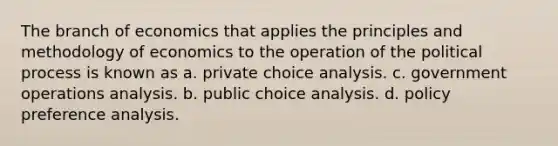 The branch of economics that applies the principles and methodology of economics to the operation of the political process is known as a. private choice analysis. c. government operations analysis. b. public choice analysis. d. policy preference analysis.