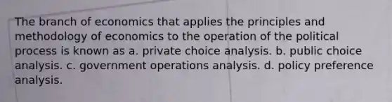 The branch of economics that applies the principles and methodology of economics to the operation of the political process is known as a. private choice analysis. b. public choice analysis. c. government operations analysis. d. policy preference analysis.