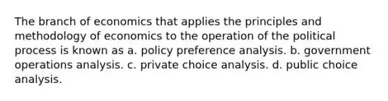 The branch of economics that applies the principles and methodology of economics to the operation of the political process is known as a. policy preference analysis. b. government operations analysis. c. private choice analysis. d. public choice analysis.