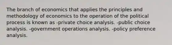 The branch of economics that applies the principles and methodology of economics to the operation of the political process is known as -private choice analysis. -public choice analysis. -government operations analysis. -policy preference analysis.