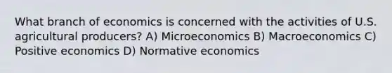 What branch of economics is concerned with the activities of U.S. agricultural producers? A) Microeconomics B) Macroeconomics C) Positive economics D) Normative economics