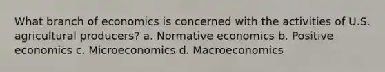 What branch of economics is concerned with the activities of U.S. agricultural producers? a. Normative economics b. Positive economics c. Microeconomics d. Macroeconomics