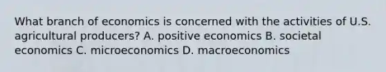 What branch of economics is concerned with the activities of U.S. agricultural producers? A. positive economics B. societal economics C. microeconomics D. macroeconomics