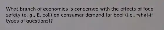 What branch of economics is concerned with the effects of food safety (e. g., E. coli) on consumer demand for beef (i.e., what-if types of questions)?