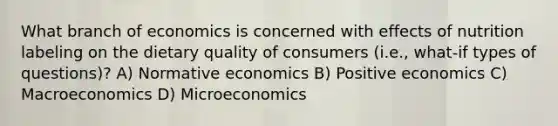 What branch of economics is concerned with effects of nutrition labeling on the dietary quality of consumers (i.e., what-if types of questions)? A) Normative economics B) Positive economics C) Macroeconomics D) Microeconomics