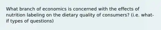 What branch of economics is concerned with the effects of nutrition labeling on the dietary quality of consumers? (i.e. what-if types of questions)