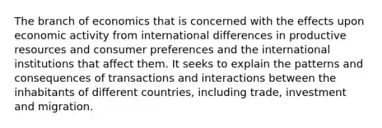 The branch of economics that is concerned with the effects upon economic activity from international differences in productive resources and consumer preferences and the international institutions that affect them. It seeks to explain the patterns and consequences of transactions and interactions between the inhabitants of different countries, including trade, investment and migration.