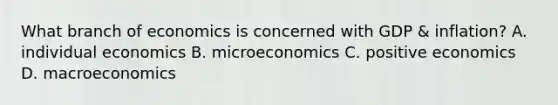 What branch of economics is concerned with GDP & inflation? A. individual economics B. microeconomics C. positive economics D. macroeconomics