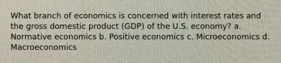 What branch of economics is concerned with interest rates and the gross domestic product (GDP) of the U.S. economy? a. Normative economics b. Positive economics c. Microeconomics d. Macroeconomics