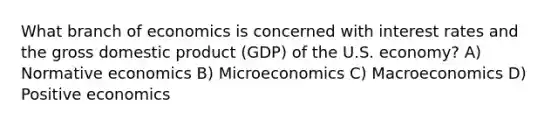 What branch of economics is concerned with interest rates and the gross domestic product (GDP) of the U.S. economy? A) Normative economics B) Microeconomics C) Macroeconomics D) Positive economics