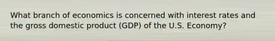 What branch of economics is concerned with interest rates and the gross domestic product (GDP) of the U.S. Economy?