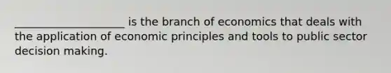 ____________________ is the branch of economics that deals with the application of economic principles and tools to public sector decision making.