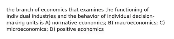 the branch of economics that examines the functioning of individual industries and the behavior of individual decision-making units is A) normative economics; B) macroeconomics; C) microeconomics; D) positive economics