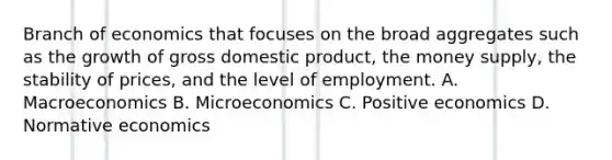 Branch of economics that focuses on the broad aggregates such as the growth of gross domestic product, the money supply, the stability of prices, and the level of employment. A. Macroeconomics B. Microeconomics C. Positive economics D. Normative economics