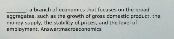 ________: a branch of economics that focuses on the broad aggregates, such as the growth of gross domestic product, the money supply, the stability of prices, and the level of employment. Answer:macroeconomics