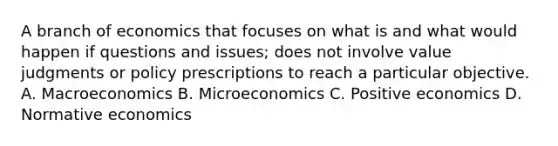 A branch of economics that focuses on what is and what would happen if questions and issues; does not involve value judgments or policy prescriptions to reach a particular objective. A. Macroeconomics B. Microeconomics C. Positive economics D. Normative economics