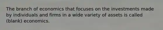 The branch of economics that focuses on the investments made by individuals and firms in a wide variety of assets is called (blank) economics.