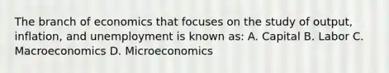 The branch of economics that focuses on the study of output, inflation, and unemployment is known as: A. Capital B. Labor C. Macroeconomics D. Microeconomics