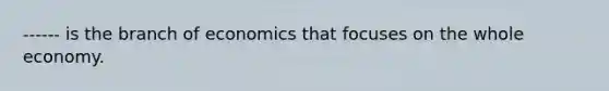 ------ is the branch of economics that focuses on the whole economy.