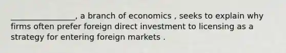 ________________, a branch of economics , seeks to explain why firms often prefer foreign direct investment to licensing as a strategy for entering foreign markets .