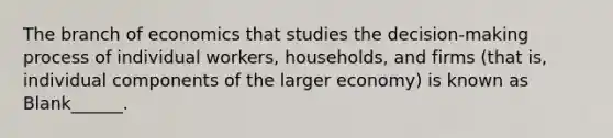 The branch of economics that studies the decision-making process of individual workers, households, and firms (that is, individual components of the larger economy) is known as Blank______.