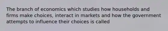 The branch of economics which studies how households and firms make choices, interact in markets and how the government attempts to influence their choices is called